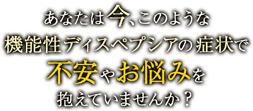 あなたは今、このような機能性ディスペプシアによる症状で不安やお悩みを抱えていませんか？